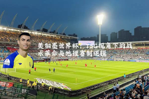 美加墨世界杯：TSG视角下的战术革命与地理赛制逻辑