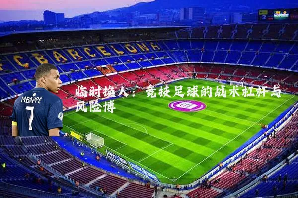 临时换人：竞技足球的战术杠杆与风险博弈