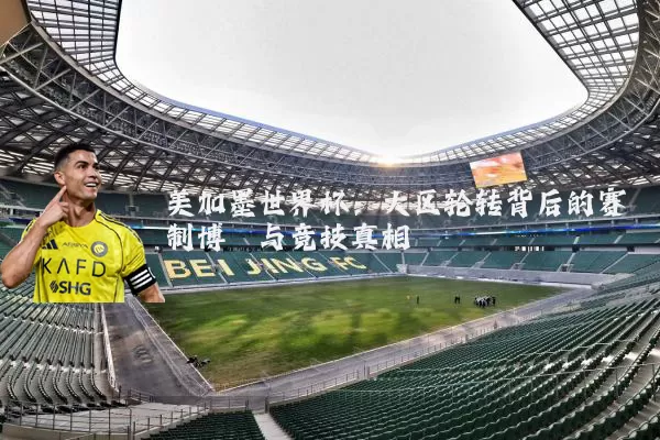 美加墨世界杯：大区轮转背后的赛制博弈与竞技真相