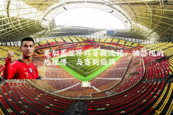 美加墨世界杯晋级流程:被忽视的地理博弈与赛制陷阱